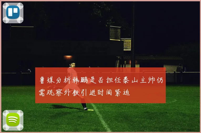 鲁媒分析韩鹏是否担任泰山主帅仍需观察外教引进时间紧迫