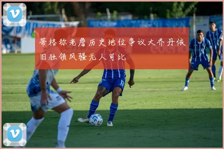 蒂格称老詹历史地位争议大乔丹依旧独领风骚无人可比