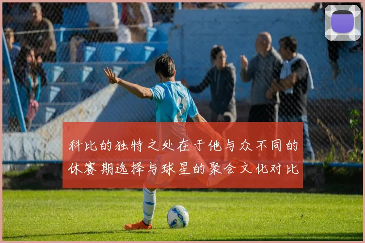 科比的独特之处在于他与众不同的休赛期选择与球星的聚会文化对比